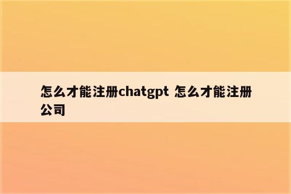 怎么才能注册chatgpt 怎么才能注册公司