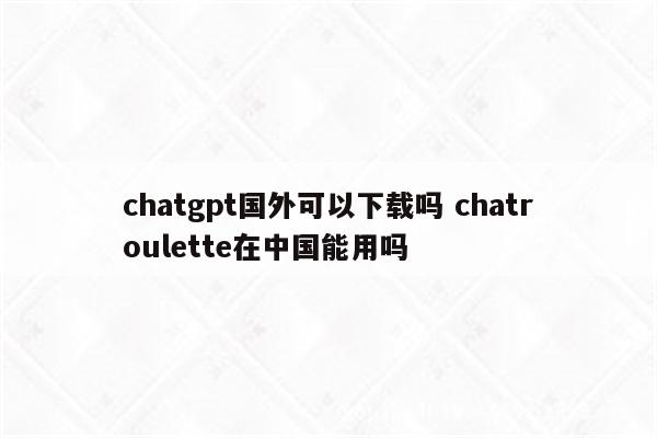 chatgpt国外可以下载吗 chatroulette在中国能用吗