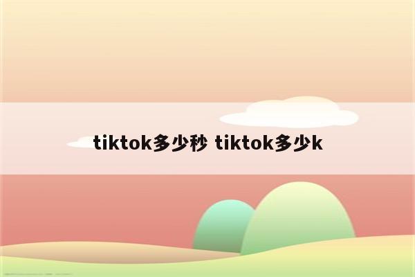 tiktok多少秒 tiktok多少k