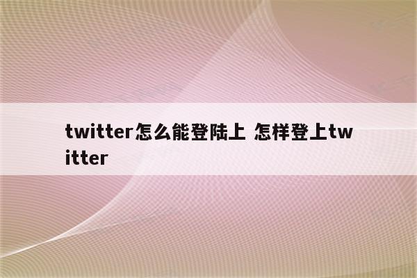 twitter怎么能登陆上 怎样登上twitter