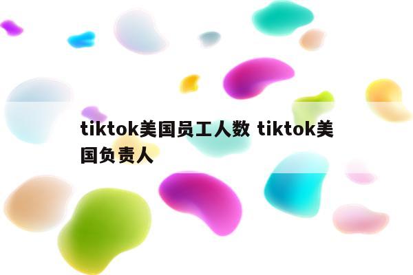 tiktok美国员工人数 tiktok美国负责人