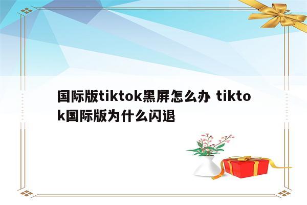 国际版tiktok黑屏怎么办 tiktok国际版为什么闪退