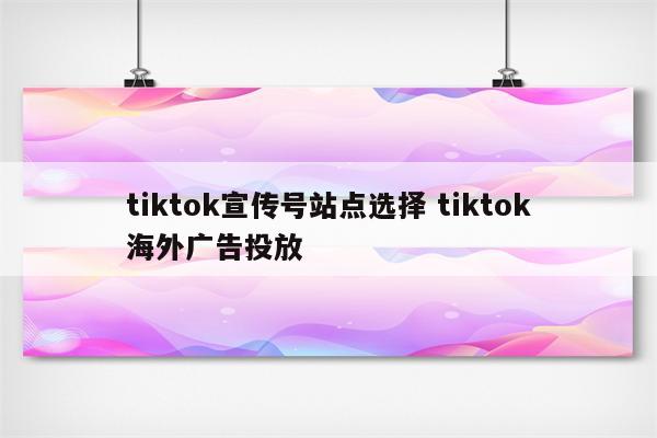 tiktok宣传号站点选择 tiktok海外广告投放