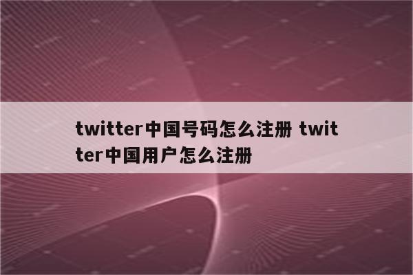 twitter中国号码怎么注册 twitter中国用户怎么注册