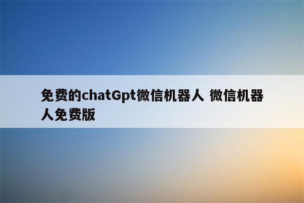 免费的chatGpt微信机器人 微信机器人免费版