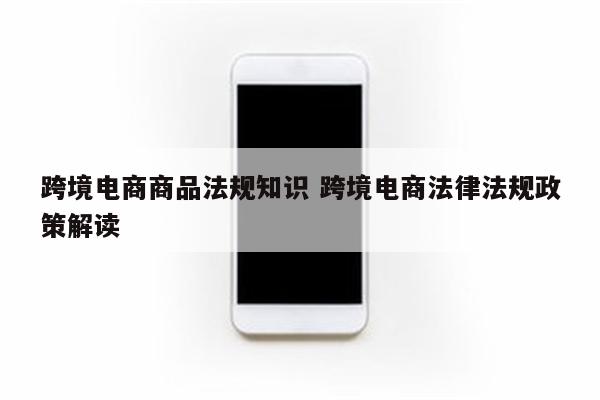 跨境电商商品法规知识 跨境电商法律法规政策解读