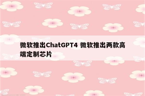 微软推出ChatGPT4 微软推出两款高端定制芯片