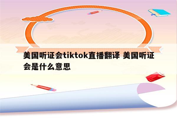 美国听证会tiktok直播翻译 美国听证会是什么意思