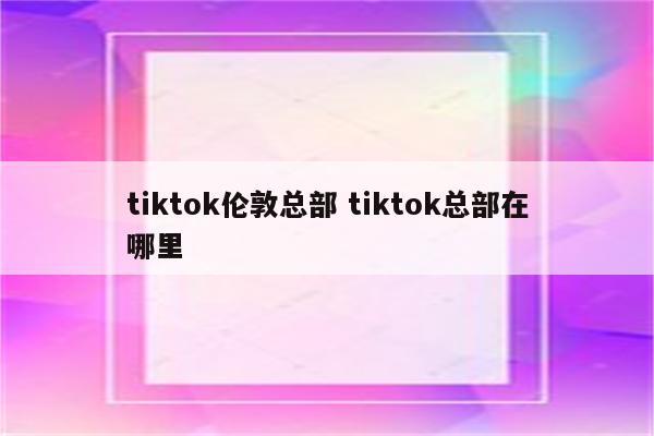 tiktok伦敦总部 tiktok总部在哪里