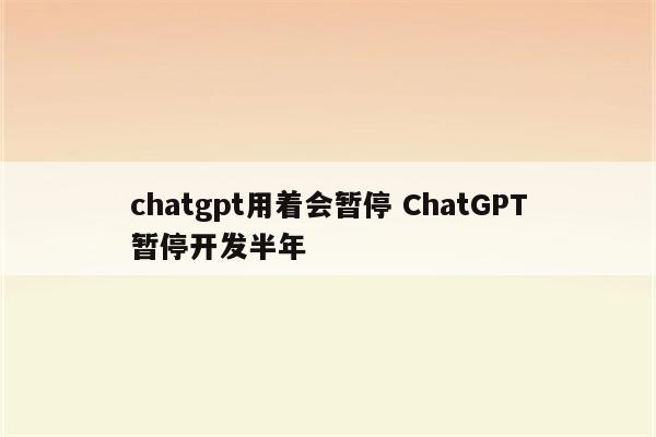 chatgpt用着会暂停 ChatGPT暂停开发半年
