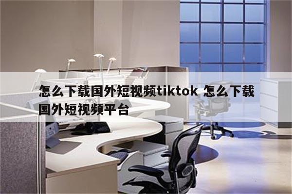 怎么下载国外短视频tiktok 怎么下载国外短视频平台
