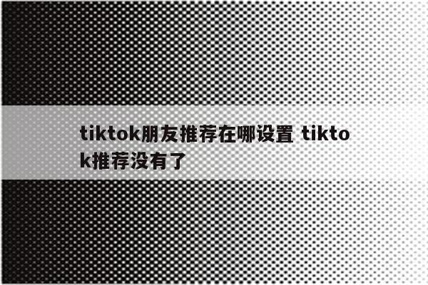 tiktok朋友推荐在哪设置 tiktok推荐没有了