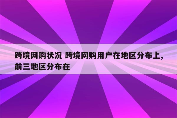 跨境网购状况 跨境网购用户在地区分布上,前三地区分布在