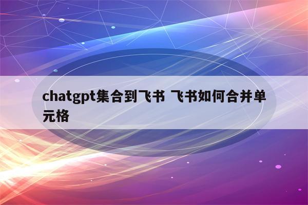 chatgpt集合到飞书 飞书如何合并单元格