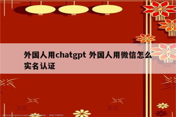 外国人用chatgpt 外国人用微信怎么实名认证