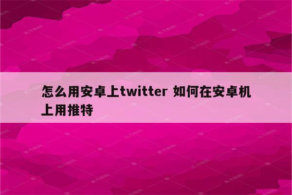 怎么用安卓上twitter 如何在安卓机上用推特