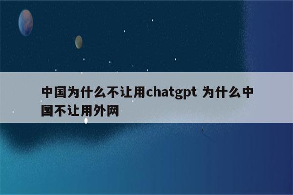 中国为什么不让用chatgpt 为什么中国不让用外网