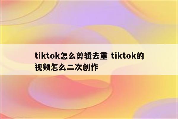 tiktok怎么剪辑去重 tiktok的视频怎么二次创作