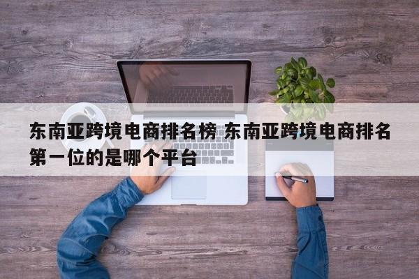 东南亚跨境电商排名榜 东南亚跨境电商排名第一位的是哪个平台