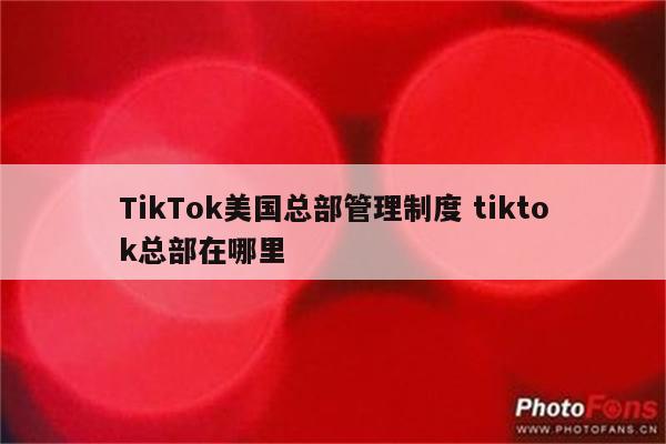 TikTok美国总部管理制度 tiktok总部在哪里