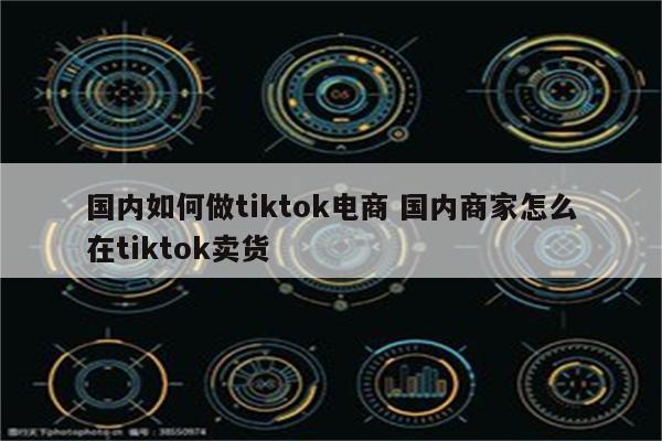 国内如何做tiktok电商 国内商家怎么在tiktok卖货