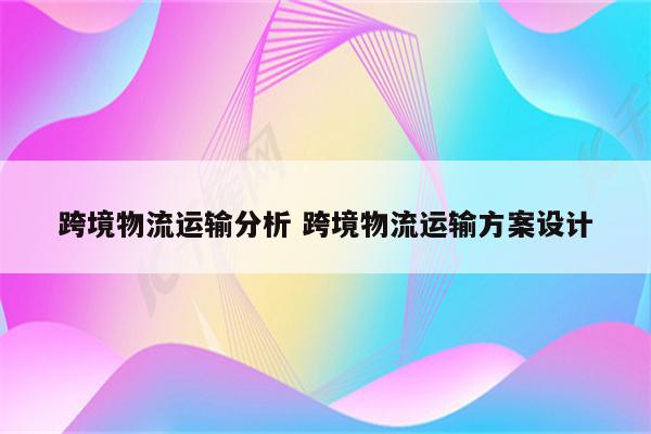 跨境物流运输分析 跨境物流运输方案设计