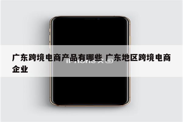 广东跨境电商产品有哪些 广东地区跨境电商企业