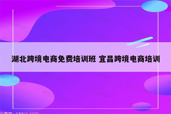 湖北跨境电商免费培训班 宜昌跨境电商培训