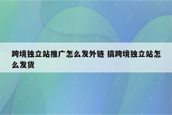 跨境独立站推广怎么发外链 搞跨境独立站怎么发货