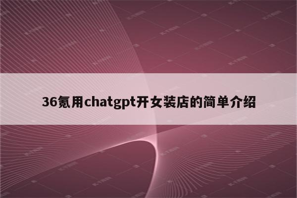 36氪用chatgpt开女装店的简单介绍