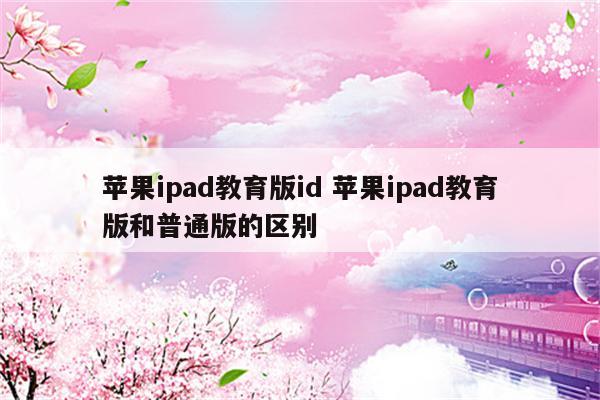 苹果ipad教育版id 苹果ipad教育版和普通版的区别