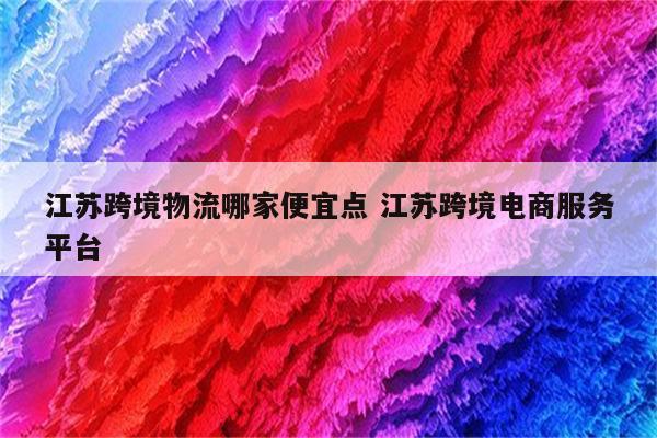 江苏跨境物流哪家便宜点 江苏跨境电商服务平台