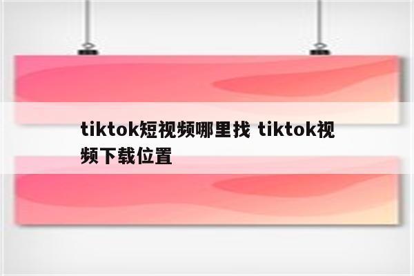 tiktok短视频哪里找 tiktok视频下载位置