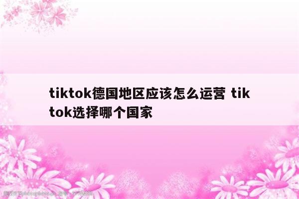 tiktok德国地区应该怎么运营 tiktok选择哪个国家