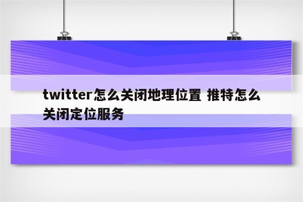 twitter怎么关闭地理位置 推特怎么关闭定位服务