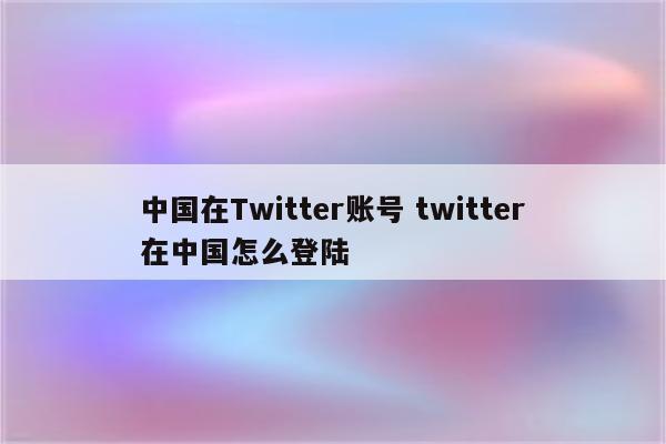 中国在Twitter账号 twitter在中国怎么登陆