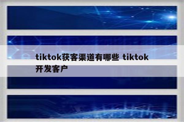tiktok获客渠道有哪些 tiktok开发客户