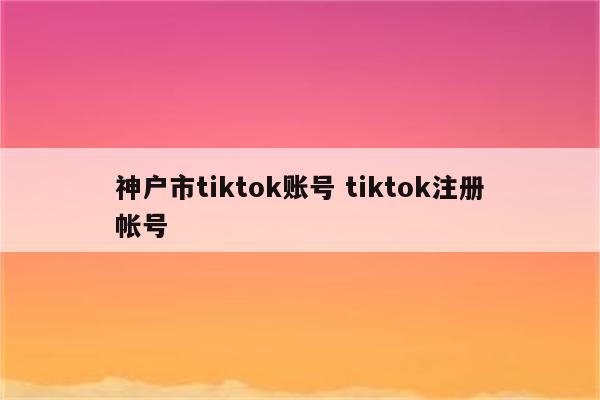 神户市tiktok账号 tiktok注册帐号