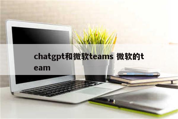 chatgpt和微软teams 微软的team