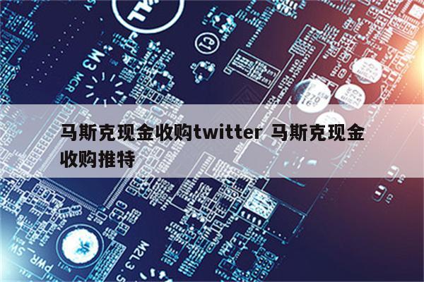 马斯克现金收购twitter 马斯克现金收购推特