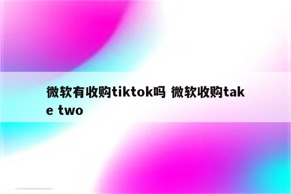 微软有收购tiktok吗 微软收购take two
