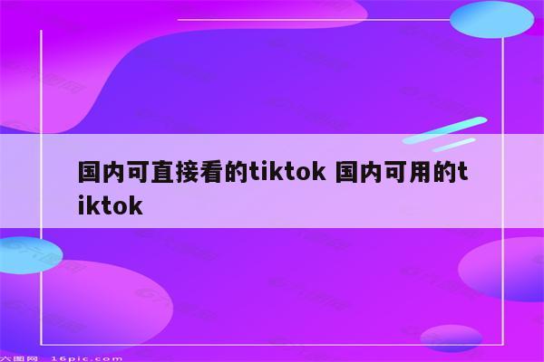 国内可直接看的tiktok 国内可用的tiktok