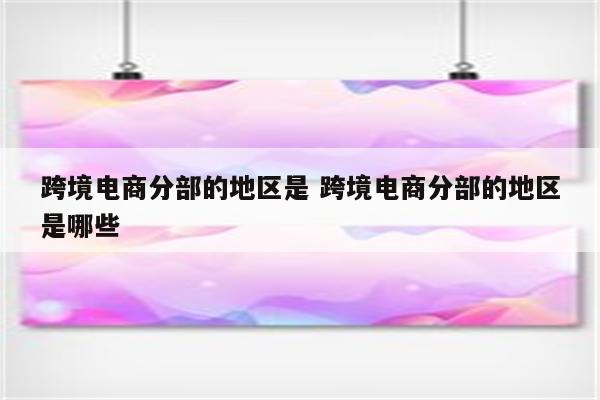 跨境电商分部的地区是 跨境电商分部的地区是哪些
