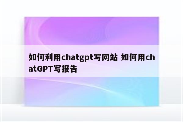 如何利用chatgpt写网站 如何用chatGPT写报告