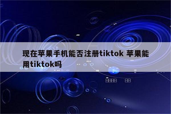 现在苹果手机能否注册tiktok 苹果能用tiktok吗