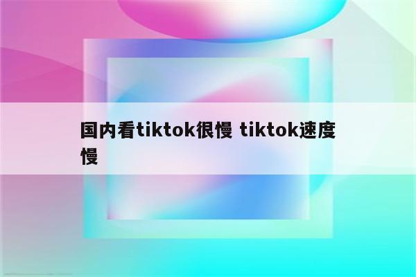 国内看tiktok很慢 tiktok速度慢