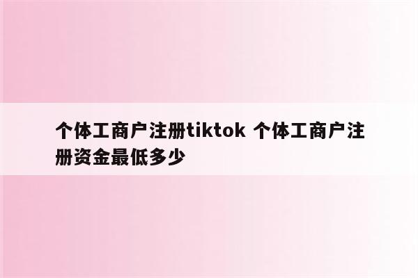 个体工商户注册tiktok 个体工商户注册资金最低多少