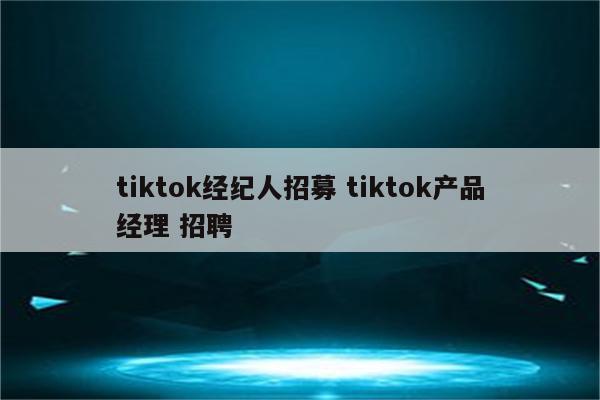 tiktok经纪人招募 tiktok产品经理 招聘