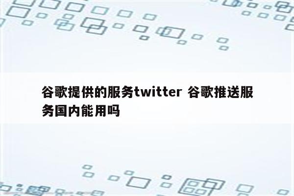 谷歌提供的服务twitter 谷歌推送服务国内能用吗