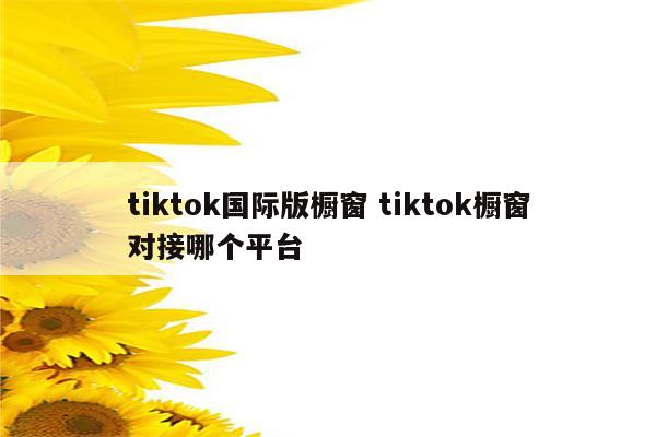 tiktok国际版橱窗 tiktok橱窗对接哪个平台